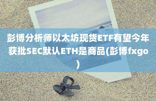 彭博分析师以太坊现货ETF有望今年获批SEC默认ETH是商品(彭博fxgo)