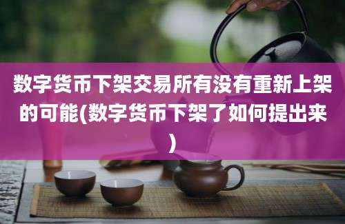 数字货币下架交易所有没有重新上架的可能(数字货币下架了如何提出来)