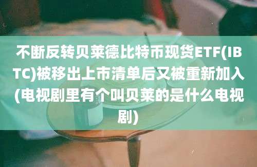 不断反转贝莱德比特币现货ETF(IBTC)被移出上市清单后又被重新加入(电视剧里有个叫贝莱的是什么电视剧)