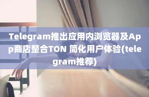 Telegram推出应用内浏览器及App商店整合TON 简化用户体验(telegram推荐)