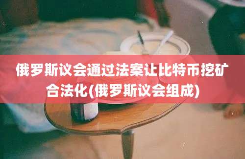 俄罗斯议会通过法案让比特币挖矿合法化(俄罗斯议会组成)