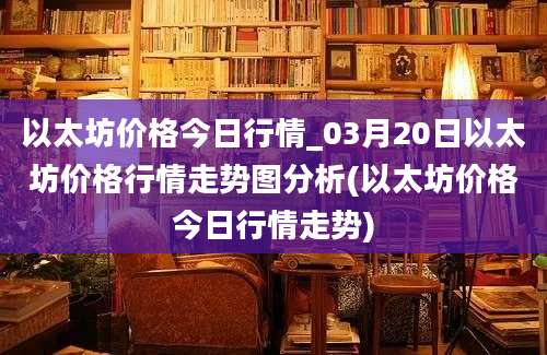 以太坊价格今日行情_03月20日以太坊价格行情走势图分析(以太坊价格今日行情走势)