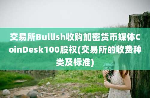 交易所Bullish收购加密货币媒体CoinDesk100股权(交易所的收费种类及标准)