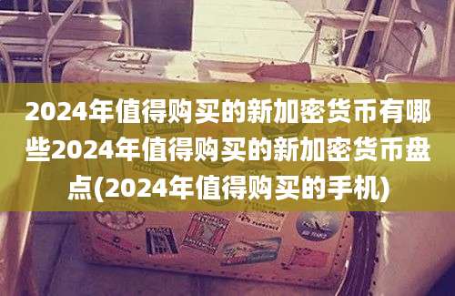 2024年值得购买的新加密货币有哪些2024年值得购买的新加密货币盘点(2024年值得购买的手机)