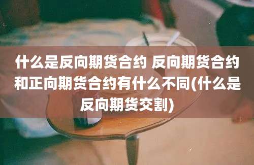 什么是反向期货合约 反向期货合约和正向期货合约有什么不同(什么是反向期货交割)