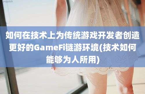 如何在技术上为传统游戏开发者创造更好的GameFi链游环境(技术如何能够为人所用)