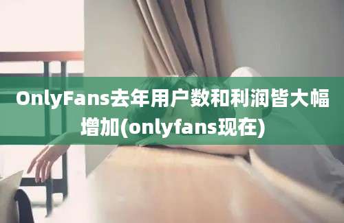 OnlyFans去年用户数和利润皆大幅增加(onlyfans现在)