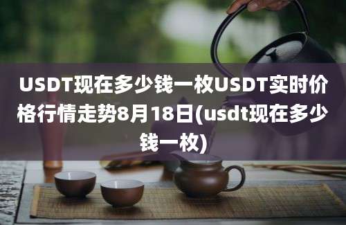 USDT现在多少钱一枚USDT实时价格行情走势8月18日(usdt现在多少钱一枚)