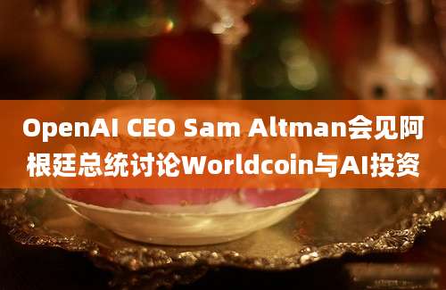 OpenAI CEO Sam Altman会见阿根廷总统讨论Worldcoin与AI投资