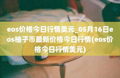 eos价格今日行情美元_05月16日eos柚子币最新价格今日行情(eos价格今日行情美元)