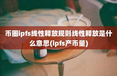 币圈ipfs线性释放规则线性释放是什么意思(ipfs产币量)