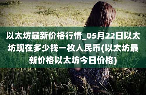 以太坊最新价格行情_05月22日以太坊现在多少钱一枚人民币(以太坊最新价格以太坊今日价格)