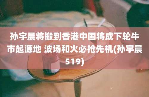 孙宇晨将搬到香港中国将成下轮牛市起源地 波场和火必抢先机(孙宇晨519)