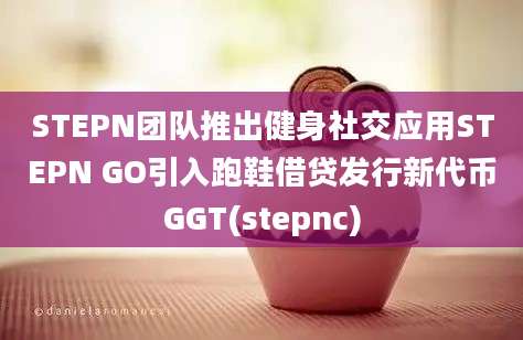 STEPN团队推出健身社交应用STEPN GO引入跑鞋借贷发行新代币GGT(stepnc)