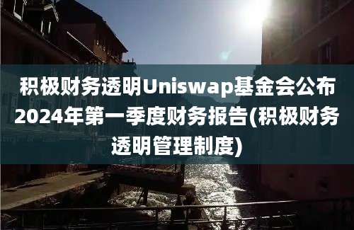 积极财务透明Uniswap基金会公布2024年第一季度财务报告(积极财务透明管理制度)