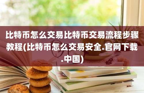 比特币怎么交易比特币交易流程步骤教程(比特币怎么交易安全.官网下载.中国)