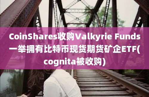 CoinShares收购Valkyrie Funds一举拥有比特币现货期货矿企ETF(cognita被收购)