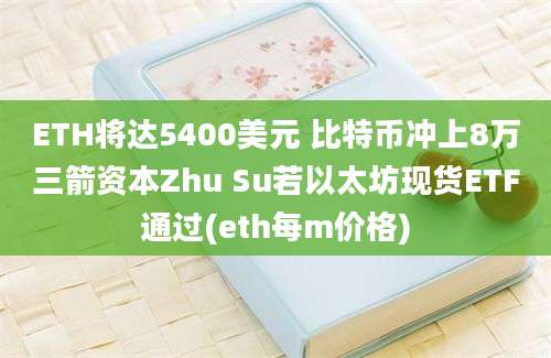 ETH将达5400美元 比特币冲上8万三箭资本Zhu Su若以太坊现货ETF通过(eth每m价格)