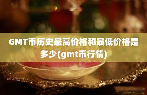 GMT币历史最高价格和最低价格是多少(gmt币行情)