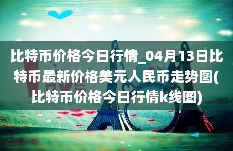 比特币价格今日行情_04月13日比特币最新价格美元人民币走势图(比特币价格今日行情k线图)