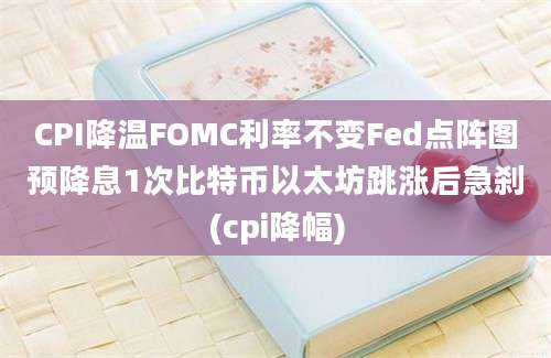 CPI降温FOMC利率不变Fed点阵图预降息1次比特币以太坊跳涨后急刹(cpi降幅)