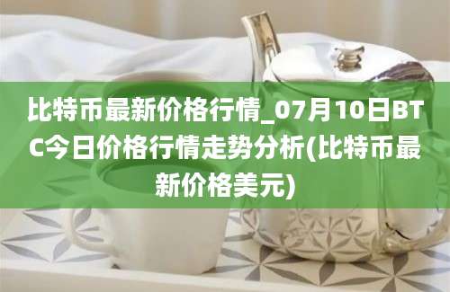 比特币最新价格行情_07月10日BTC今日价格行情走势分析(比特币最新价格美元)