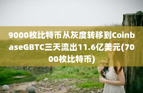 9000枚比特币从灰度转移到CoinbaseGBTC三天流出11.6亿美元(7000枚比特币)