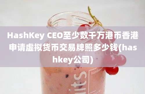 HashKey CEO至少数千万港币香港申请虚拟货币交易牌照多少钱(hashkey公司)