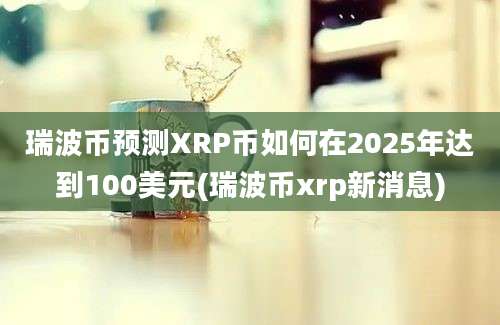 瑞波币预测XRP币如何在2025年达到100美元(瑞波币xrp新消息)