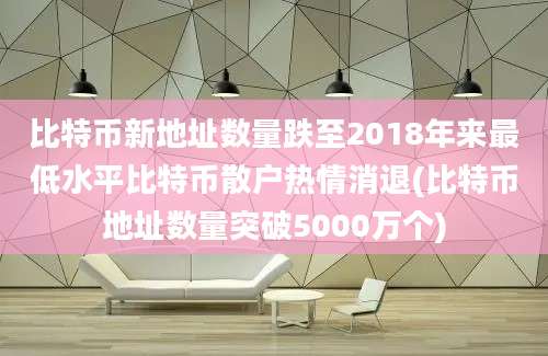 比特币新地址数量跌至2018年来最低水平比特币散户热情消退(比特币地址数量突破5000万个)