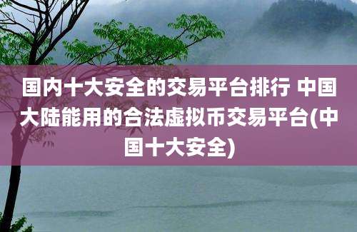 国内十大安全的交易平台排行 中国大陆能用的合法虚拟币交易平台(中国十大安全)