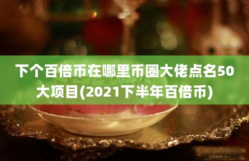 下个百倍币在哪里币圈大佬点名50大项目(2021下半年百倍币)