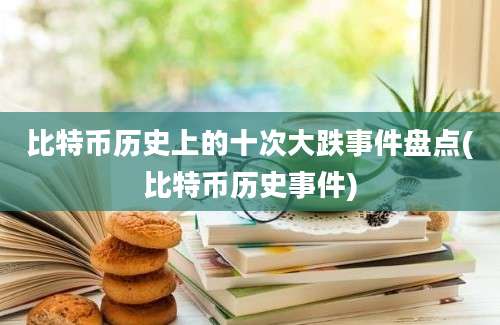 比特币历史上的十次大跌事件盘点(比特币历史事件)