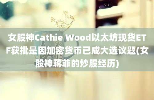 女股神Cathie Wood以太坊现货ETF获批是因加密货币已成大选议题(女股神蒋菲的炒股经历)