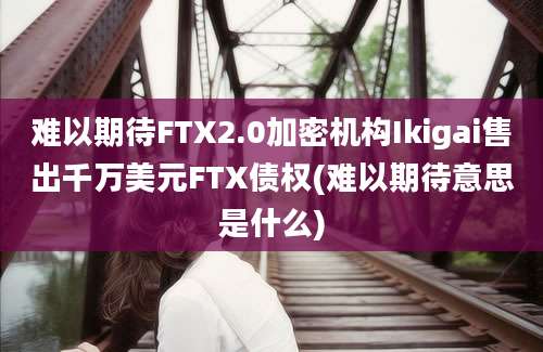 难以期待FTX2.0加密机构Ikigai售出千万美元FTX债权(难以期待意思是什么)