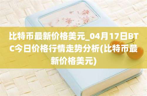 比特币最新价格美元_04月17日BTC今日价格行情走势分析(比特币最新价格美元)