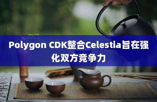 Polygon CDK整合Celestia旨在强化双方竞争力