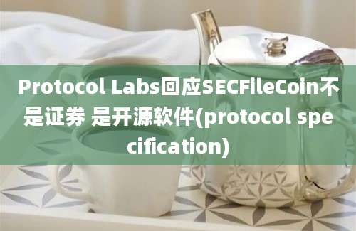 Protocol Labs回应SECFileCoin不是证券 是开源软件(protocol specification)