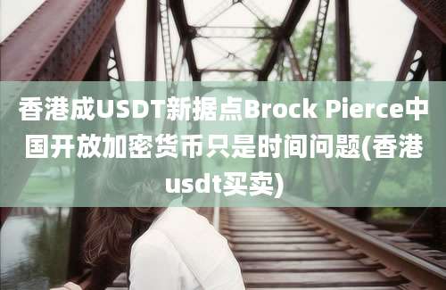 香港成USDT新据点Brock Pierce中国开放加密货币只是时间问题(香港usdt买卖)