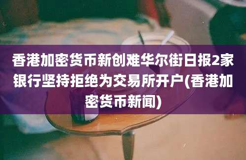 香港加密货币新创难华尔街日报2家银行坚持拒绝为交易所开户(香港加密货币新闻)