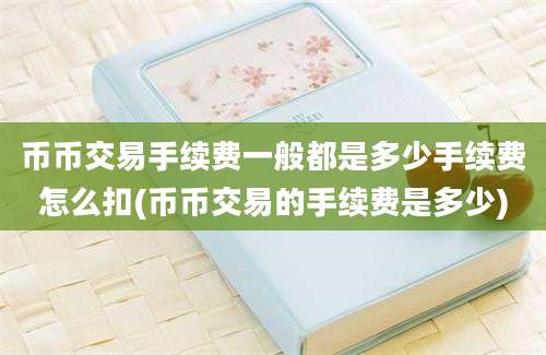 币币交易手续费一般都是多少手续费怎么扣(币币交易的手续费是多少)