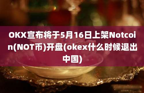 OKX宣布将于5月16日上架Notcoin(NOT币)开盘(okex什么时候退出中国)