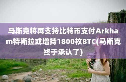 马斯克将再支持比特币支付Arkham特斯拉或增持1800枚BTC(马斯克终于承认了)