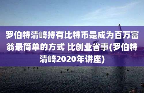 罗伯特清崎持有比特币是成为百万富翁最简单的方式 比创业省事(罗伯特清崎2020年讲座)