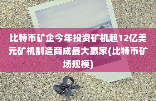 比特币矿企今年投资矿机超12亿美元矿机制造商成最大赢家(比特币矿场规模)