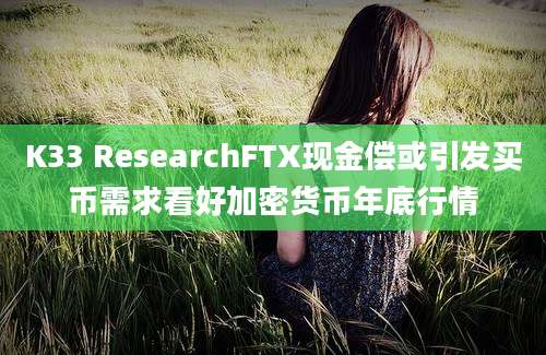 K33 ResearchFTX现金偿或引发买币需求看好加密货币年底行情