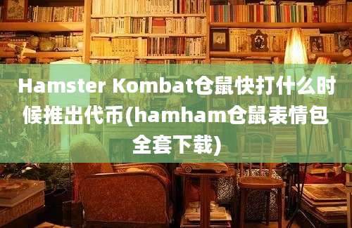 Hamster Kombat仓鼠快打什么时候推出代币(hamham仓鼠表情包全套下载)