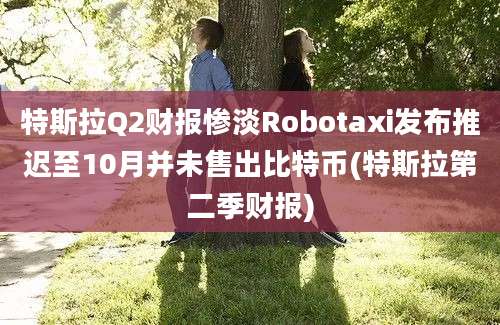 特斯拉Q2财报惨淡Robotaxi发布推迟至10月并未售出比特币(特斯拉第二季财报)