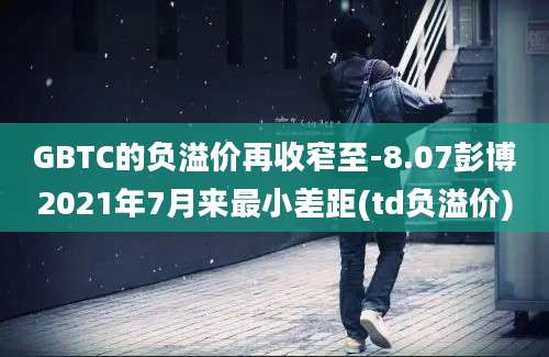 GBTC的负溢价再收窄至-8.07彭博2021年7月来最小差距(td负溢价)