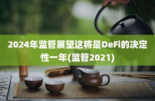 2024年监管展望这将是DeFi的决定性一年(监管2021)